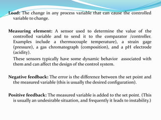 Load: The change in any process variable that can cause the controlled
variable to change.
Measuring element: A sensor used to determine the value of the
controlled variable and to send it to the comparator /controller.
Examples include a thermocouple temperature), a strain gage
(pressure), a gas chromatograph (composition), and a pH electrode
(acidity).
These sensors typically have some dynamic behavior associated with
them and can affect the design of the control system.
Negative feedback: The error is the difference between the set point and
the measured variable (this is usually the desired configuration).
Positive feedback: The measured variable is added to the set point. (This
is usually an undesirable situation, and frequently it leads to instability.)
 