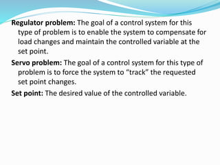 Regulator problem: The goal of a control system for this
type of problem is to enable the system to compensate for
load changes and maintain the controlled variable at the
set point.
Servo problem: The goal of a control system for this type of
problem is to force the system to “track” the requested
set point changes.
Set point: The desired value of the controlled variable.
 