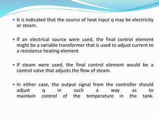  It is indicated that the source of heat input q may be electricity
or steam.
 If an electrical source were used, the final control element
might be a variable transformer that is used to adjust current to
a resistance heating element
 If steam were used, the final control element would be a
control valve that adjusts the flow of steam.
 In either case, the output signal from the controller should
adjust q in such a way as to
maintain control of the temperature in the tank.
 