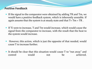 Positive Feedback
 If the signal to the comparator were obtained by adding TR and Tm, we
would have a positive feedback system, which is inherently unstable. If
again assume that the system is at steady state and that T= Tm = TR .
 If Ti were to increase, T and Tm would increase, which would cause the
signal from the comparator to increase, with the result that the heat to
the system would increase.
 However, this action, which is just the opposite of that needed, would
cause T to increase further.
 It should be clear that this situation would cause T to “run away” and
control would not be achieved.
 
