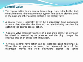 Control Valve
 The control action in any control loop system, is executed by the final
control element. The most common type of final control element used
in chemical and other process control is the control valve.
 A control valve is normally driven by a diaphragm type pneumatic
actuator that throttles the flow of the manipulating variable for
obtaining the desired control action.
 A control valve essentially consists of a plug and a stem. The stem can
be raised or lowered by air pressure and the plug changes the
effective area of an orifice in the flow path.
 A typical control valve action can be explained using following Fig.
When the air pressure increases, the downward force of the
diaphragm moves the stem downward against the spring
 