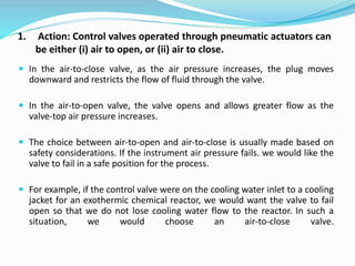 1. Action: Control valves operated through pneumatic actuators can
be either (i) air to open, or (ii) air to close.
 In the air-to-close valve, as the air pressure increases, the plug moves
downward and restricts the flow of fluid through the valve.
 In the air-to-open valve, the valve opens and allows greater flow as the
valve-top air pressure increases.
 The choice between air-to-open and air-to-close is usually made based on
safety considerations. If the instrument air pressure fails. we would like the
valve to fail in a safe position for the process.
 For example, if the control valve were on the cooling water inlet to a cooling
jacket for an exothermic chemical reactor, we would want the valve to fail
open so that we do not lose cooling water flow to the reactor. In such a
situation, we would choose an air-to-close valve.
 