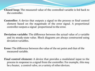Closed loop: The measured value of the controlled variable is fed back to
the controller.
Controller: A device that outputs a signal to the process or final control
element based on the magnitude of the error signal. A proportional
controller outputs a signal proportional to the error.
Deviation variable: The difference between the actual value of a variable
and its steady-state value. Block diagrams are always constructed using
deviation variables.
Error: The difference between the value of the set point and that of the
measured variable.
Final control element: A device that provides a modulated input to the
process in response to a signal from the controller. For example, this may
be a heater, a control valve, or a variety of other devices.
 