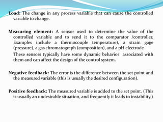 Load: The change in any process variable that can cause the controlled
variable to change.
Measuring element: A sensor used to determine the value of the
controlled variable and to send it to the comparator /controller.
Examples include a thermocouple temperature), a strain gage
(pressure), a gas chromatograph (composition), and a pH electrode
These sensors typically have some dynamic behavior associated with
them and can affect the design of the control system.
Negative feedback: The error is the difference between the set point and
the measured variable (this is usually the desired configuration).
Positive feedback: The measured variable is added to the set point. (This
is usually an undesirable situation, and frequently it leads to instability.)
 
