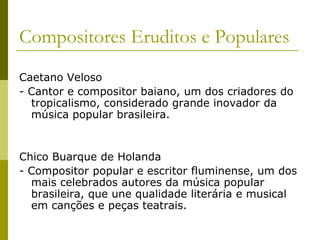 Compositores Eruditos e PopularesCaetano Veloso- Cantor e compositor baiano, um dos criadores do tropicalismo, considerado grande inovador da música popular brasileira.Chico Buarque de Holanda- Compositor popular e escritor fluminense, um dos mais celebrados autores da música popular brasileira, que une qualidade literária e musical em canções e peças teatrais.