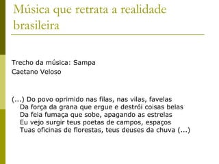 Música que retrata a realidade brasileiraTrecho da música: SampaCaetano Veloso(...) Do povo oprimido nas filas, nas vilas, favelasDa força da grana que ergue e destrói coisas belasDa feia fumaça que sobe, apagando as estrelasEu vejo surgir teus poetas de campos, espaçosTuas oficinas de florestas, teus deuses da chuva (...)