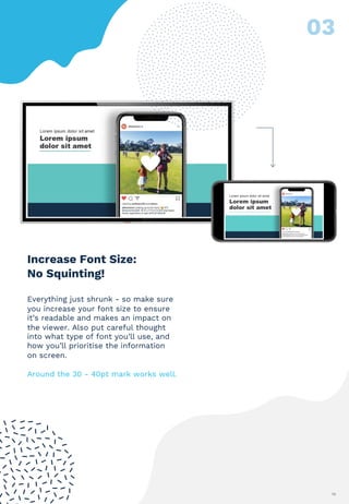 10
Increase Font Size:
No Squinting!
Everything just shrunk - so make sure
you increase your font size to ensure
it’s readable and makes an impact on
the viewer. Also put careful thought
into what type of font you’ll use, and
how you’ll prioritise the information
on screen.
Around the 30 - 40pt mark works well.
 