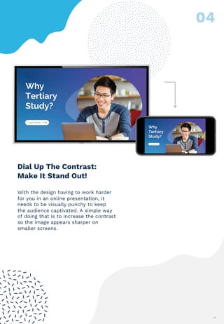 11
With the design having to work harder
for you in an online presentation, it
needs to be visually punchy to keep
the audience captivated. A simple way
of doing that is to increase the contrast
so the image appears sharper on
smaller screens.
Dial Up The Contrast:
Make It Stand Out!
 
