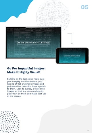 12
Building on the last point, make sure
your imagery and illustrations ‘pop’.
Get rid of flat or generic images and
go instead for ones that have a punch
to them. Look to overlay a filter onto
images so that you can consistently
place text on them and make best use
of the screen.
Go For Impactful Images:
Make It Highly Visual!
 