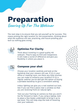 The next step is to ensure that you set yourself up for success. This
means picking the right location for the presentation, thinking about
what the audience will see, practicing, and future-proofing your
tech so nothing goes wrong.
16
Optimise For Clarity
Think about investing in a good quality HD
webcam. They’re easy to find and inexpensive.
It will make a world of difference and give you
flexibility in where you place it.
Compose your shot
Choose your location carefully and look at the
backdrop that your viewers will see. If it’s in your
office or meeting room, are there any little touches
you can make to enhance your location? If it's a
regular webinar you’ve also got the option of buying
a portable backdrop to give a consistent setting.
Indoor lighting can give you a real washed out look.
See if you can find a place near a window so that
you are receiving front-on natural light.
Test out your framing on camera so that you aren’t
too far forward or back. If you using a laptop, look
to place a few books underneath to bring it up to
eye level. This will help stop the look of towering
over your webcam.
Preparation
;*01%&'(<=(2#1()"*(>*?%&01
 