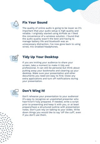 17
Fix Your Sound
The quality of online audio is going to be lower so it’s
important that your audio setup is high quality and
reliable. I originally started using AirPods as I liked
the convenience of a wireless solution. I found that
the audio quality wasn’t the best and having to
manage battery life and bluetooth was an
unnecessary distraction. I’ve now gone back to using
wired, mic-enabled headphones.
Tidy Up Your Desktop
If you are inviting your audience to share your
screen, take a moment to make it tidy and
professional. It can still be personal but think about
putting away your bookmarks and cleaning up your
desktop. Make sure your presentation and other
documents you need are easy to find. Close any
extra applications and turn off notifications during
your presentation.
Don’t Wing It!
Don’t rehearse your presentation to your audience!
It’s easy to recognize an unpolished presenter who
hasn’t/isn’t fully prepared. If needed, write a script
prior to presenting and keep it with you, or at least
prepare/have a structured outline with presentation
notes. Don’t just rely on talking to your slides. Write
down things you would like to say ‘off the cuff’, even
if you don’t use them.
 