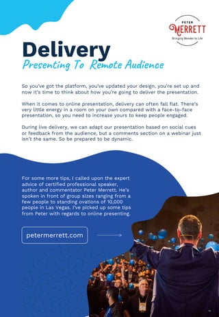 Delivery
So you’ve got the platform, you’ve updated your design, you’re set up and
now it’s time to think about how you’re going to deliver the presentation.
When it comes to online presentation, delivery can often fall flat. There’s
very little energy in a room on your own compared with a face-to-face
presentation, so you need to increase yours to keep people engaged.
During live delivery, we can adapt our presentation based on social cues
or feedback from the audience, but a comments section on a webinar just
isn’t the same. So be prepared to be dynamic.
18
For some more tips, I called upon the expert
advice of certified professional speaker,
author and commentator Peter Merrett. He’s
spoken in front of group sizes ranging from a
few people to standing ovations of 10,000
people in Las Vegas. I’ve picked up some tips
from Peter with regards to online presenting.
@1*$*&,%&'()#((+*A#,*(94:%*&B*
petermerrett.com
 