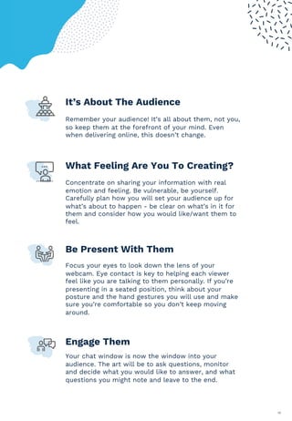 19
It’s About The Audience
Remember your audience! It’s all about them, not you,
so keep them at the forefront of your mind. Even
when delivering online, this doesn’t change.
What Feeling Are You To Creating?
Concentrate on sharing your information with real
emotion and feeling. Be vulnerable, be yourself.
Carefully plan how you will set your audience up for
what’s about to happen - be clear on what’s in it for
them and consider how you would like/want them to
feel.
Be Present With Them
Focus your eyes to look down the lens of your
webcam. Eye contact is key to helping each viewer
feel like you are talking to them personally. If you’re
presenting in a seated position, think about your
posture and the hand gestures you will use and make
sure you’re comfortable so you don’t keep moving
around.
Engage Them
Your chat window is now the window into your
audience. The art will be to ask questions, monitor
and decide what you would like to answer, and what
questions you might note and leave to the end.
 