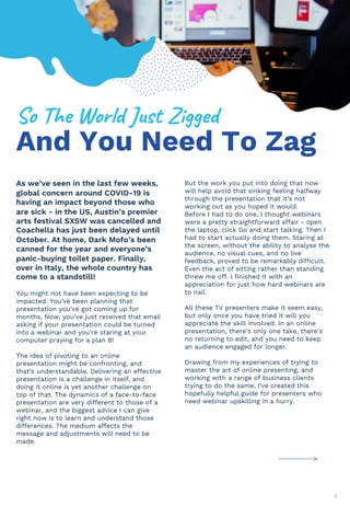 As we’ve seen in the last few weeks,
global concern around COVID-19 is
having an impact beyond those who
are sick - in the US, Austin’s premier
arts festival SXSW was cancelled and
Coachella has just been delayed until
October. At home, Dark Mofo’s been
canned for the year and everyone’s
panic-buying toilet paper. Finally,
over in Italy, the whole country has
come to a standstill!
You might not have been expecting to be
impacted. You’ve been planning that
presentation you’ve got coming up for
months. Now, you’ve just received that email
asking if your presentation could be turned
into a webinar and you’re staring at your
computer praying for a plan B!
The idea of pivoting to an online
presentation might be confronting, and
that’s understandable. Delivering an effective
presentation is a challenge in itself, and
doing it online is yet another challenge on
top of that. The dynamics of a face-to-face
presentation are very different to those of a
webinar, and the biggest advice I can give
right now is to learn and understand those
differences. The medium affects the
message and adjustments will need to be
made.
But the work you put into doing that now
will help avoid that sinking feeling halfway
through the presentation that it’s not
working out as you hoped it would.
Before I had to do one, I thought webinars
were a pretty straightforward affair - open
the laptop, click Go and start talking. Then I
had to start actually doing them. Staring at
the screen, without the ability to analyse the
audience, no visual cues, and no live
feedback, proved to be remarkably difficult.
Even the act of sitting rather than standing
threw me off. I finished it with an
appreciation for just how hard webinars are
to nail.
All these TV presenters make it seem easy,
but only once you have tried it will you
appreciate the skill involved. In an online
presentation, there’s only one take, there’s
no returning to edit, and you need to keep
an audience engaged for longer.
Drawing from my experiences of trying to
master the art of online presenting, and
working with a range of business clients
trying to do the same, I’ve created this
hopefully helpful guide for presenters who
need webinar upskilling in a hurry.
And You Need To Zag
!"#$%&#'"()*#+,-.#/011&*#
2
 