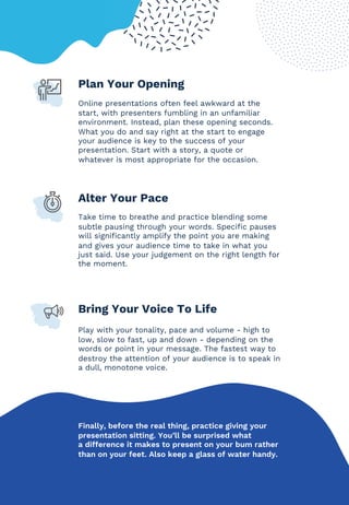 Plan Your Opening
Online presentations often feel awkward at the
start, with presenters fumbling in an unfamiliar
environment. Instead, plan these opening seconds.
What you do and say right at the start to engage
your audience is key to the success of your
presentation. Start with a story, a quote or
whatever is most appropriate for the occasion.
Alter Your Pace
Take time to breathe and practice blending some
subtle pausing through your words. Specific pauses
will significantly amplify the point you are making
and gives your audience time to take in what you
just said. Use your judgement on the right length for
the moment.
Bring Your Voice To Life
Play with your tonality, pace and volume - high to
low, slow to fast, up and down - depending on the
words or point in your message. The fastest way to
destroy the attention of your audience is to speak in
a dull, monotone voice.
Finally, before the real thing, practice giving your
presentation sitting. You’ll be surprised what
a difference it makes to present on your bum rather
than on your feet. Also keep a glass of water handy.
 
