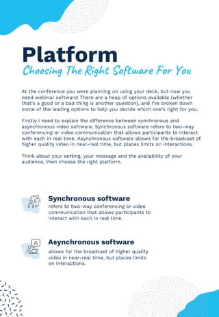 Platform
!"##$%&'()"*(+%'",(-#.,/01*(2#1(3#4
At the conference you were planning on using your deck, but now you
need webinar software! There are a heap of options available (whether
that’s a good or a bad thing is another question), and I’ve broken down
some of the leading options to help you decide which one’s right for you.
Firstly I need to explain the difference between synchronous and
asynchronous video software. Synchronous software refers to two-way
conferencing or video communication that allows participants to interact
with each in real time. Asynchronous software allows for the broadcast of
higher quality video in near-real time, but places limits on interactions.
Think about your setting, your message and the availability of your
audience, then choose the right platform.
4
Synchronous software
refers to two-way conferencing or video
communication that allows participants to
interact with each in real time.
allows for the broadcast of higher quality
video in near-real time, but places limits
on interactions.
Asynchronous software
 