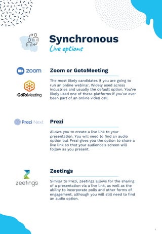 5
Zoom or GotoMeeting
The most likely candidates if you are going to
run an online webinar. Widely used across
industries and usually the default option. You’ve
likely used one of these platforms if you’ve ever
been part of an online video call.
Prezi
Allows you to create a live link to your
presentation. You will need to find an audio
option but Prezi gives you the option to share a
live link so that your audience’s screen will
follow as you present.
Zeetings
Similar to Prezi, Zeetings allows for the sharing
of a presentation via a live link, as well as the
ability to incorporate polls and other forms of
engagement, although you will still need to find
an audio option.
Synchronous
!"#$%&'("&)*
 