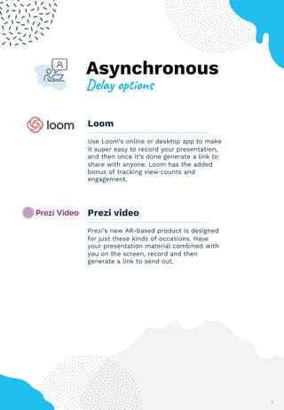 Asynchronous
+$,-.%&'("&)*
6
Loom
Use Loom’s online or desktop app to make
it super easy to record your presentation,
and then once it’s done generate a link to
share with anyone. Loom has the added
bonus of tracking view counts and
engagement.
Prezi video
Prezi’s new AR-based product is designed
for just these kinds of occasions. Have
your presentation material combined with
you on the screen, record and then
generate a link to send out.
6
 