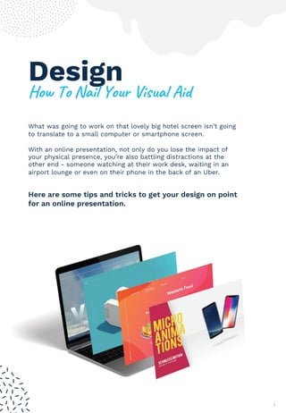 Design
5#/()#(60%7(3#41(8%$407(9%:
What was going to work on that lovely big hotel screen isn’t going
to translate to a small computer or smartphone screen.
With an online presentation, not only do you lose the impact of
your physical presence, you’re also battling distractions at the
other end - someone watching at their work desk, waiting in an
airport lounge or even on their phone in the back of an Uber.
7
Here are some tips and tricks to get your design on point
for an online presentation.
 