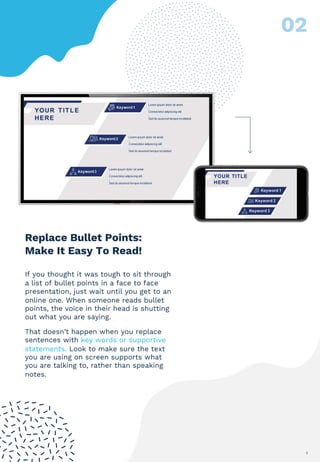 9
Replace Bullet Points:
Make It Easy To Read!
If you thought it was tough to sit through
a list of bullet points in a face to face
presentation, just wait until you get to an
online one. When someone reads bullet
points, the voice in their head is shutting
out what you are saying.
That doesn’t happen when you replace
sentences with key words or supportive
statements. Look to make sure the text
you are using on screen supports what
you are talking to, rather than speaking
notes.
 