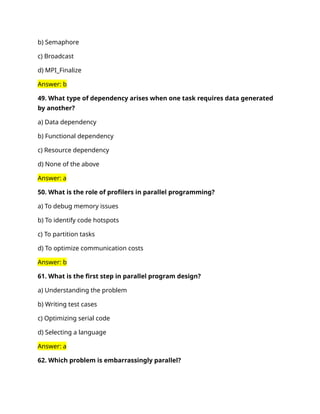b) Semaphore
c) Broadcast
d) MPI_Finalize
Answer: b
49. What type of dependency arises when one task requires data generated
by another?
a) Data dependency
b) Functional dependency
c) Resource dependency
d) None of the above
Answer: a
50. What is the role of profilers in parallel programming?
a) To debug memory issues
b) To identify code hotspots
c) To partition tasks
d) To optimize communication costs
Answer: b
61. What is the first step in parallel program design?
a) Understanding the problem
b) Writing test cases
c) Optimizing serial code
d) Selecting a language
Answer: a
62. Which problem is embarrassingly parallel?
 