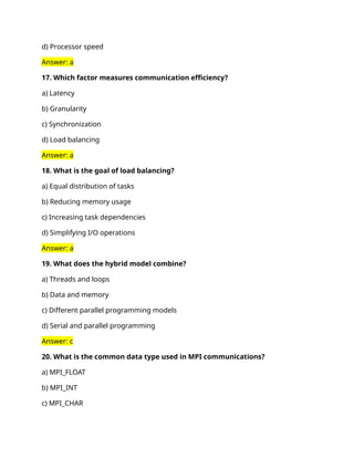 d) Processor speed
Answer: a
17. Which factor measures communication efficiency?
a) Latency
b) Granularity
c) Synchronization
d) Load balancing
Answer: a
18. What is the goal of load balancing?
a) Equal distribution of tasks
b) Reducing memory usage
c) Increasing task dependencies
d) Simplifying I/O operations
Answer: a
19. What does the hybrid model combine?
a) Threads and loops
b) Data and memory
c) Different parallel programming models
d) Serial and parallel programming
Answer: c
20. What is the common data type used in MPI communications?
a) MPI_FLOAT
b) MPI_INT
c) MPI_CHAR
 
