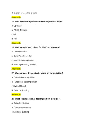 d) Explicit ownership of data
Answer: b
25. Which standard provides thread implementations?
a) OpenMP
b) POSIX Threads
c) MPI
d) HPF
Answer: b
26. Which model works best for SIMD architecture?
a) Threads Model
b) Data Parallel Model
c) Shared Memory Model
d) Message Passing Model
Answer: b
27. Which model divides tasks based on computation?
a) Domain Decomposition
b) Functional Decomposition
c) Hybrid Model
d) Data Partitioning
Answer: b
28. What does functional decomposition focus on?
a) Data distribution
b) Computation tasks
c) Message passing
 
