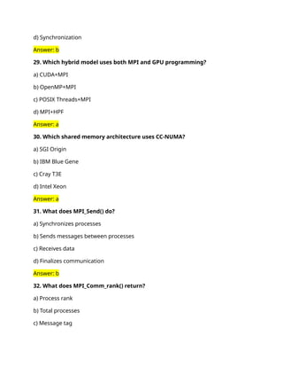 d) Synchronization
Answer: b
29. Which hybrid model uses both MPI and GPU programming?
a) CUDA+MPI
b) OpenMP+MPI
c) POSIX Threads+MPI
d) MPI+HPF
Answer: a
30. Which shared memory architecture uses CC-NUMA?
a) SGI Origin
b) IBM Blue Gene
c) Cray T3E
d) Intel Xeon
Answer: a
31. What does MPI_Send() do?
a) Synchronizes processes
b) Sends messages between processes
c) Receives data
d) Finalizes communication
Answer: b
32. What does MPI_Comm_rank() return?
a) Process rank
b) Total processes
c) Message tag
 