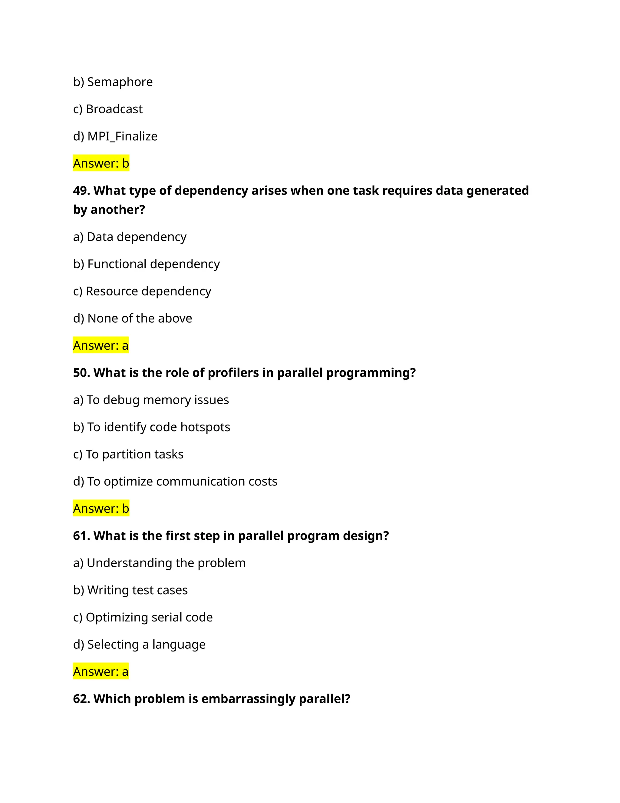 b) Semaphore
c) Broadcast
d) MPI_Finalize
Answer: b
49. What type of dependency arises when one task requires data generated
by another?
a) Data dependency
b) Functional dependency
c) Resource dependency
d) None of the above
Answer: a
50. What is the role of profilers in parallel programming?
a) To debug memory issues
b) To identify code hotspots
c) To partition tasks
d) To optimize communication costs
Answer: b
61. What is the first step in parallel program design?
a) Understanding the problem
b) Writing test cases
c) Optimizing serial code
d) Selecting a language
Answer: a
62. Which problem is embarrassingly parallel?
 