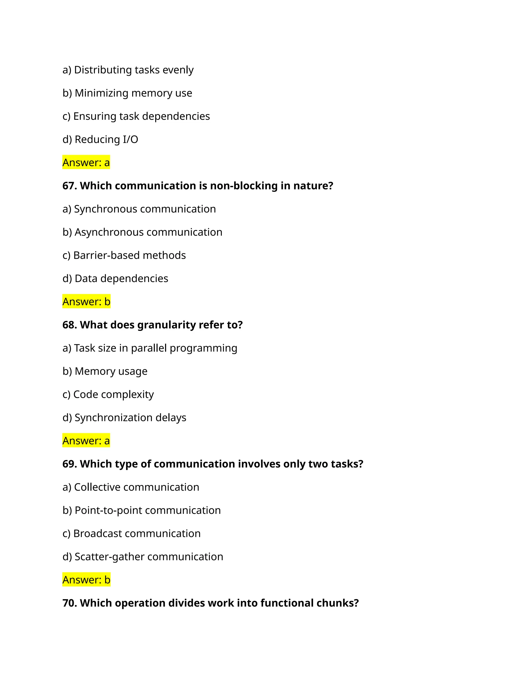 a) Distributing tasks evenly
b) Minimizing memory use
c) Ensuring task dependencies
d) Reducing I/O
Answer: a
67. Which communication is non-blocking in nature?
a) Synchronous communication
b) Asynchronous communication
c) Barrier-based methods
d) Data dependencies
Answer: b
68. What does granularity refer to?
a) Task size in parallel programming
b) Memory usage
c) Code complexity
d) Synchronization delays
Answer: a
69. Which type of communication involves only two tasks?
a) Collective communication
b) Point-to-point communication
c) Broadcast communication
d) Scatter-gather communication
Answer: b
70. Which operation divides work into functional chunks?
 