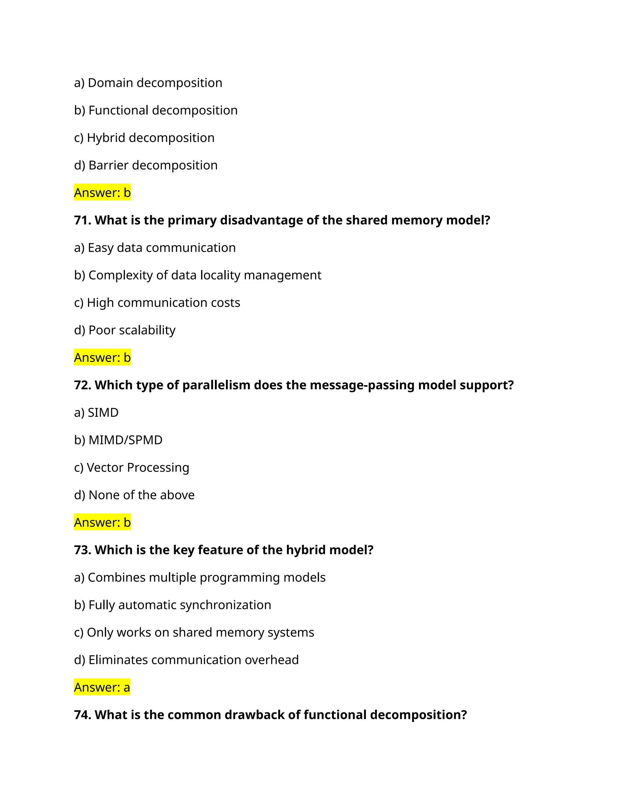 a) Domain decomposition
b) Functional decomposition
c) Hybrid decomposition
d) Barrier decomposition
Answer: b
71. What is the primary disadvantage of the shared memory model?
a) Easy data communication
b) Complexity of data locality management
c) High communication costs
d) Poor scalability
Answer: b
72. Which type of parallelism does the message-passing model support?
a) SIMD
b) MIMD/SPMD
c) Vector Processing
d) None of the above
Answer: b
73. Which is the key feature of the hybrid model?
a) Combines multiple programming models
b) Fully automatic synchronization
c) Only works on shared memory systems
d) Eliminates communication overhead
Answer: a
74. What is the common drawback of functional decomposition?
 