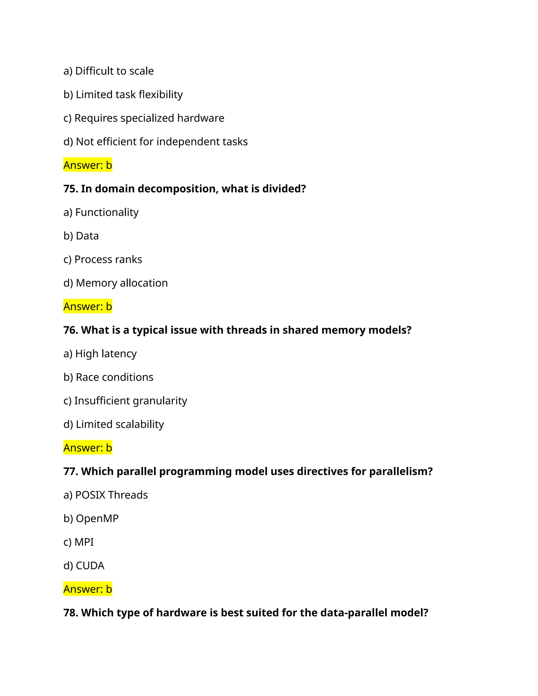 a) Difficult to scale
b) Limited task flexibility
c) Requires specialized hardware
d) Not efficient for independent tasks
Answer: b
75. In domain decomposition, what is divided?
a) Functionality
b) Data
c) Process ranks
d) Memory allocation
Answer: b
76. What is a typical issue with threads in shared memory models?
a) High latency
b) Race conditions
c) Insufficient granularity
d) Limited scalability
Answer: b
77. Which parallel programming model uses directives for parallelism?
a) POSIX Threads
b) OpenMP
c) MPI
d) CUDA
Answer: b
78. Which type of hardware is best suited for the data-parallel model?
 