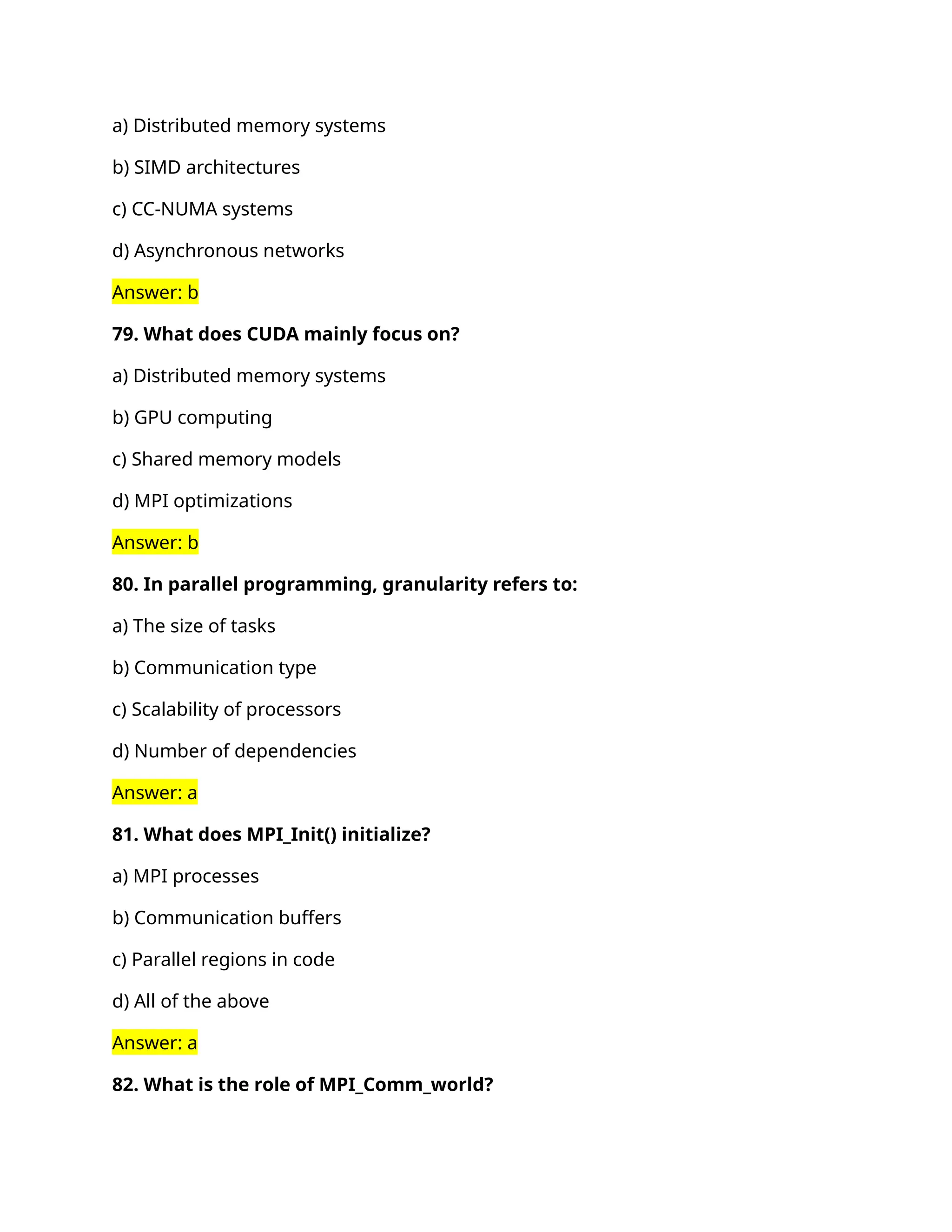 a) Distributed memory systems
b) SIMD architectures
c) CC-NUMA systems
d) Asynchronous networks
Answer: b
79. What does CUDA mainly focus on?
a) Distributed memory systems
b) GPU computing
c) Shared memory models
d) MPI optimizations
Answer: b
80. In parallel programming, granularity refers to:
a) The size of tasks
b) Communication type
c) Scalability of processors
d) Number of dependencies
Answer: a
81. What does MPI_Init() initialize?
a) MPI processes
b) Communication buffers
c) Parallel regions in code
d) All of the above
Answer: a
82. What is the role of MPI_Comm_world?
 