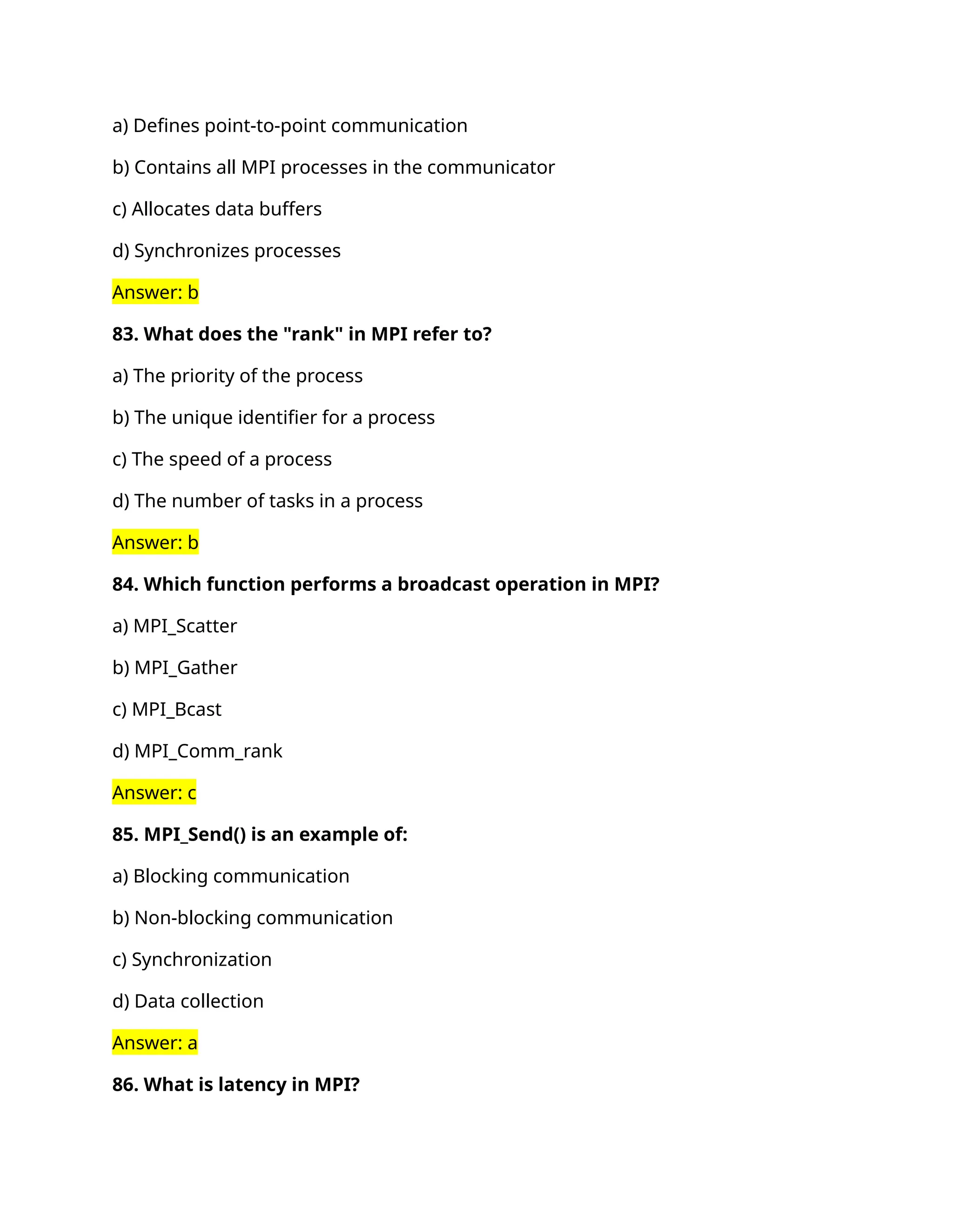 a) Defines point-to-point communication
b) Contains all MPI processes in the communicator
c) Allocates data buffers
d) Synchronizes processes
Answer: b
83. What does the "rank" in MPI refer to?
a) The priority of the process
b) The unique identifier for a process
c) The speed of a process
d) The number of tasks in a process
Answer: b
84. Which function performs a broadcast operation in MPI?
a) MPI_Scatter
b) MPI_Gather
c) MPI_Bcast
d) MPI_Comm_rank
Answer: c
85. MPI_Send() is an example of:
a) Blocking communication
b) Non-blocking communication
c) Synchronization
d) Data collection
Answer: a
86. What is latency in MPI?
 