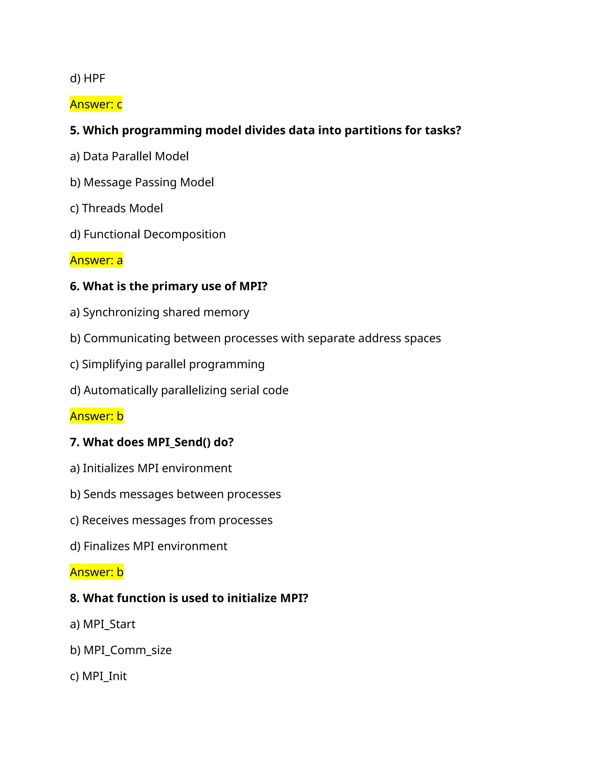 d) HPF
Answer: c
5. Which programming model divides data into partitions for tasks?
a) Data Parallel Model
b) Message Passing Model
c) Threads Model
d) Functional Decomposition
Answer: a
6. What is the primary use of MPI?
a) Synchronizing shared memory
b) Communicating between processes with separate address spaces
c) Simplifying parallel programming
d) Automatically parallelizing serial code
Answer: b
7. What does MPI_Send() do?
a) Initializes MPI environment
b) Sends messages between processes
c) Receives messages from processes
d) Finalizes MPI environment
Answer: b
8. What function is used to initialize MPI?
a) MPI_Start
b) MPI_Comm_size
c) MPI_Init
 