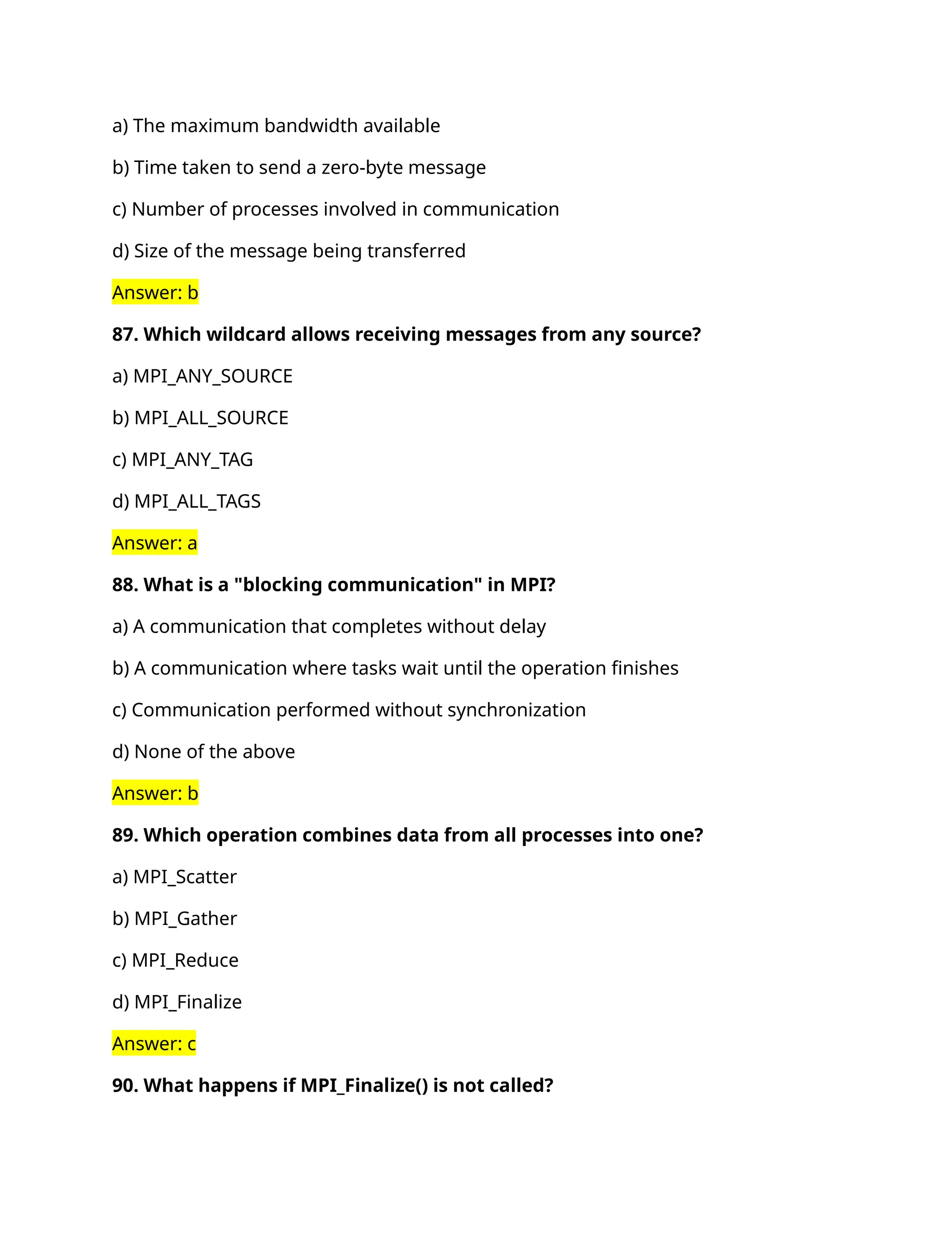 a) The maximum bandwidth available
b) Time taken to send a zero-byte message
c) Number of processes involved in communication
d) Size of the message being transferred
Answer: b
87. Which wildcard allows receiving messages from any source?
a) MPI_ANY_SOURCE
b) MPI_ALL_SOURCE
c) MPI_ANY_TAG
d) MPI_ALL_TAGS
Answer: a
88. What is a "blocking communication" in MPI?
a) A communication that completes without delay
b) A communication where tasks wait until the operation finishes
c) Communication performed without synchronization
d) None of the above
Answer: b
89. Which operation combines data from all processes into one?
a) MPI_Scatter
b) MPI_Gather
c) MPI_Reduce
d) MPI_Finalize
Answer: c
90. What happens if MPI_Finalize() is not called?
 
