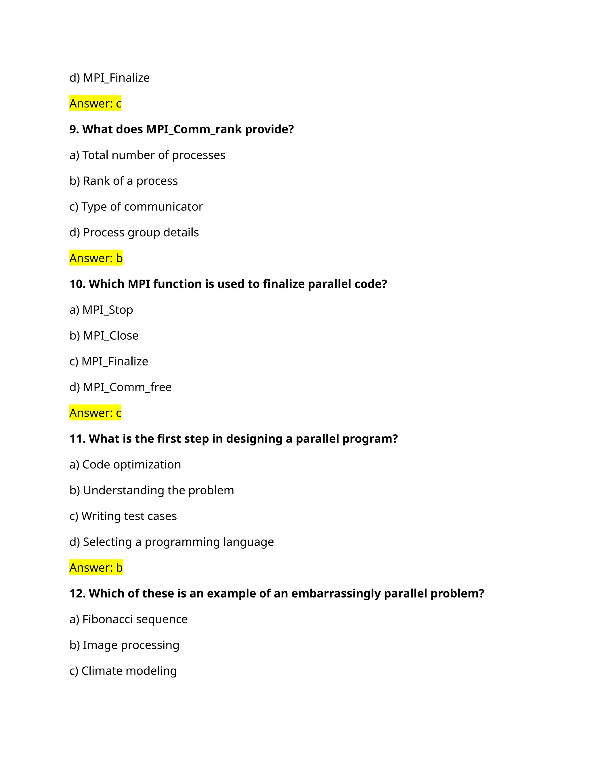 d) MPI_Finalize
Answer: c
9. What does MPI_Comm_rank provide?
a) Total number of processes
b) Rank of a process
c) Type of communicator
d) Process group details
Answer: b
10. Which MPI function is used to finalize parallel code?
a) MPI_Stop
b) MPI_Close
c) MPI_Finalize
d) MPI_Comm_free
Answer: c
11. What is the first step in designing a parallel program?
a) Code optimization
b) Understanding the problem
c) Writing test cases
d) Selecting a programming language
Answer: b
12. Which of these is an example of an embarrassingly parallel problem?
a) Fibonacci sequence
b) Image processing
c) Climate modeling
 