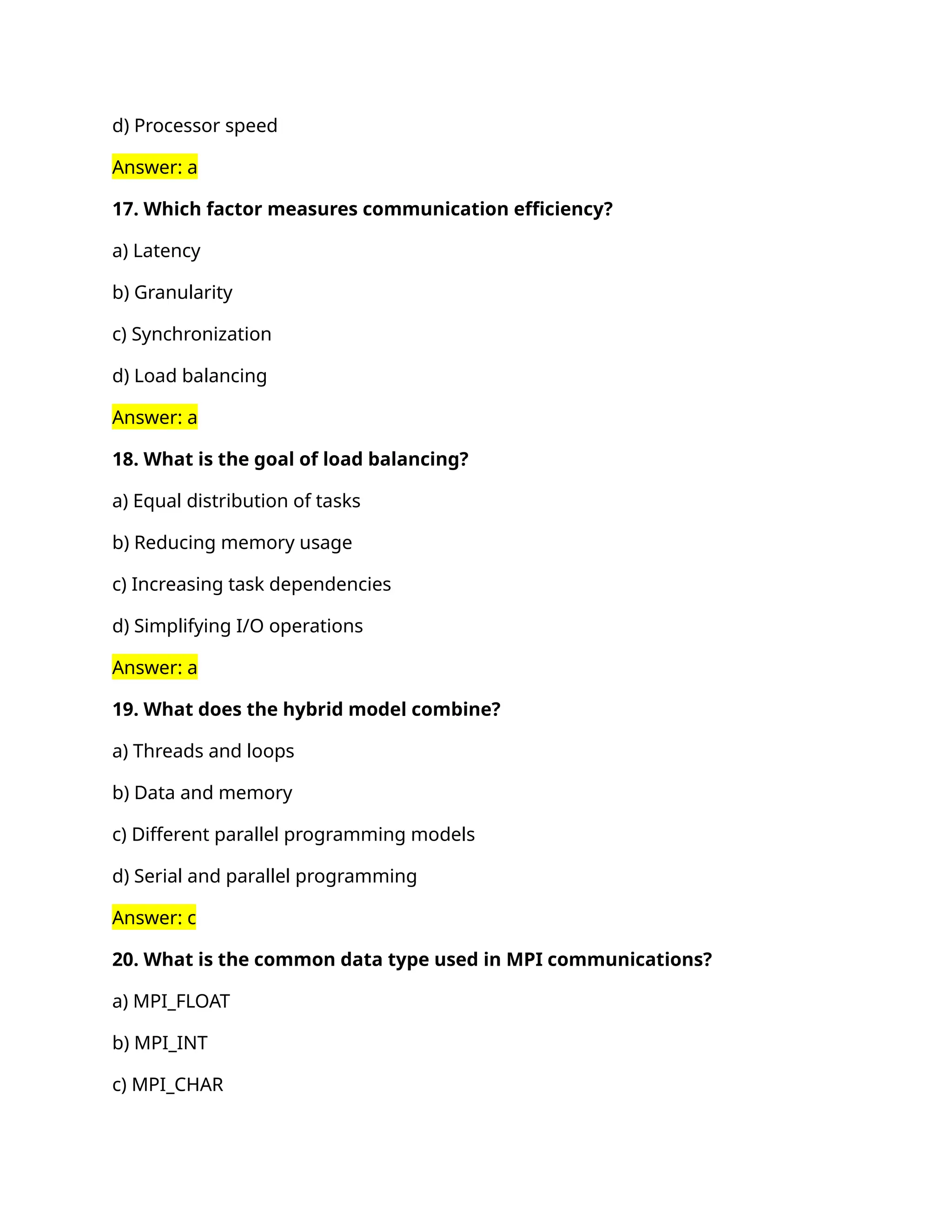 d) Processor speed
Answer: a
17. Which factor measures communication efficiency?
a) Latency
b) Granularity
c) Synchronization
d) Load balancing
Answer: a
18. What is the goal of load balancing?
a) Equal distribution of tasks
b) Reducing memory usage
c) Increasing task dependencies
d) Simplifying I/O operations
Answer: a
19. What does the hybrid model combine?
a) Threads and loops
b) Data and memory
c) Different parallel programming models
d) Serial and parallel programming
Answer: c
20. What is the common data type used in MPI communications?
a) MPI_FLOAT
b) MPI_INT
c) MPI_CHAR
 