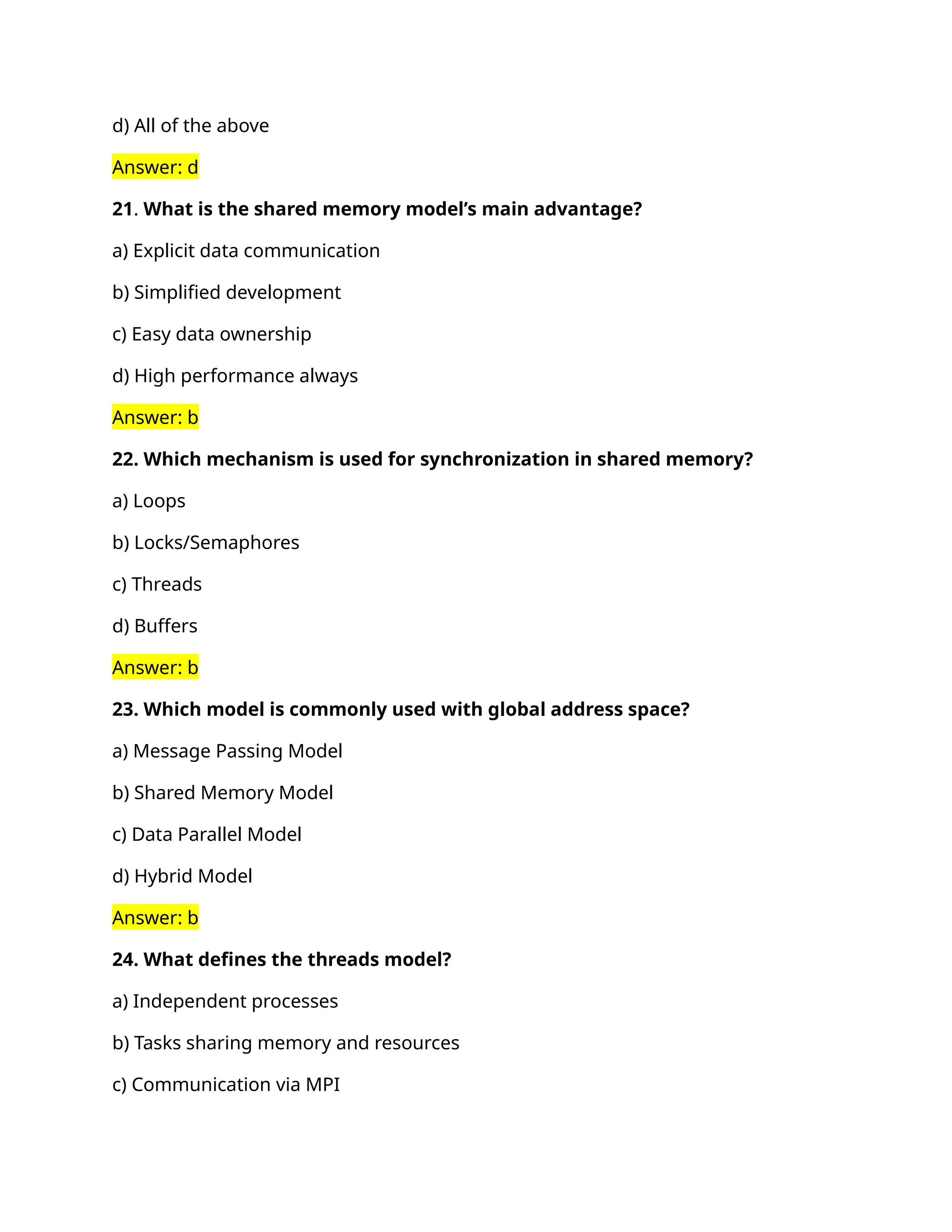 d) All of the above
Answer: d
21. What is the shared memory model’s main advantage?
a) Explicit data communication
b) Simplified development
c) Easy data ownership
d) High performance always
Answer: b
22. Which mechanism is used for synchronization in shared memory?
a) Loops
b) Locks/Semaphores
c) Threads
d) Buffers
Answer: b
23. Which model is commonly used with global address space?
a) Message Passing Model
b) Shared Memory Model
c) Data Parallel Model
d) Hybrid Model
Answer: b
24. What defines the threads model?
a) Independent processes
b) Tasks sharing memory and resources
c) Communication via MPI
 