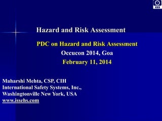 Hazard and Risk Assessment 
PDC on Hazard and Risk Assessment 
Occucon 2014, Goa 
February 11, 2014 
Maharshi Mehta, CSP, CIH 
International Safety Systems, Inc., 
Washingtonville New York, USA 
www.issehs.com 
 