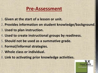 Pre-Assessment 
1. Given at the start of a lesson or unit. 
2. Provides information on student knowledge/background. 
3. Used to plan instruction. 
4. Used to create instructional groups by readiness. 
5. Should not be used as a summative grade. 
6. Formal/informal strategies. 
7.Whole class or individual. 
8. Link to activating prior knowledge activities. 
 