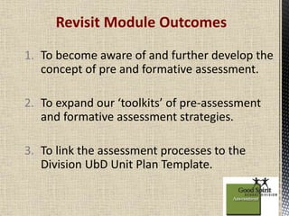 Revisit Module Outcomes 
1. To become aware of and further develop the 
concept of pre and formative assessment. 
2. To expand our ‘toolkits’ of pre-assessment 
and formative assessment strategies. 
3. To link the assessment processes to the 
Division UbD Unit Plan Template. 
