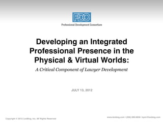 Developing an Integrated
                       Professional Presence in the
                        Physical & Virtual Worlds:
                             A Critical Component of Lawyer Development



                                                     JULY 13, 2012




                                                                     www.lexblog.com | (206) 890-6858 | kpm@lexblog.com
Copyright © 2012 LexBlog, Inc, All Rights Reserved
 