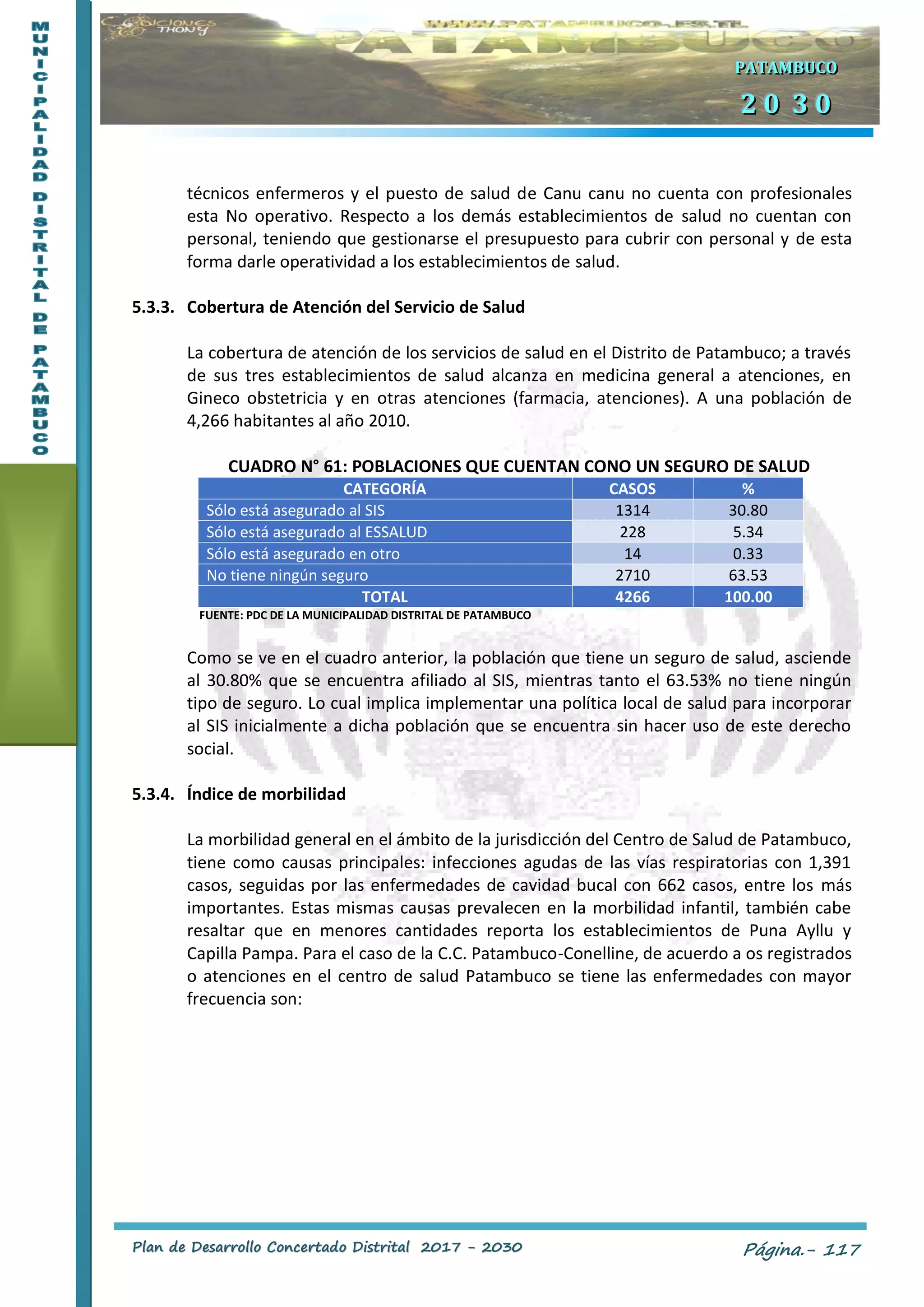 PPllaann ddee DDeessaarrrroolllloo CCoonncceerrttaaddoo DDiissttrriittaall 22001177 -- 22003300 Página.- 117
PPPAAATTTAAAMMMBBBUUUCCCOOO
222 000 333 000
técnicos enfermeros y el puesto de salud de Canu canu no cuenta con profesionales
esta No operativo. Respecto a los demás establecimientos de salud no cuentan con
personal, teniendo que gestionarse el presupuesto para cubrir con personal y de esta
forma darle operatividad a los establecimientos de salud.
5.3.3. Cobertura de Atención del Servicio de Salud
La cobertura de atención de los servicios de salud en el Distrito de Patambuco; a través
de sus tres establecimientos de salud alcanza en medicina general a atenciones, en
Gineco obstetricia y en otras atenciones (farmacia, atenciones). A una población de
4,266 habitantes al año 2010.
CUADRO N° 61: POBLACIONES QUE CUENTAN CONO UN SEGURO DE SALUD
CATEGORÍA CASOS %
Sólo está asegurado al SIS 1314 30.80
Sólo está asegurado al ESSALUD 228 5.34
Sólo está asegurado en otro 14 0.33
No tiene ningún seguro 2710 63.53
TOTAL 4266 100.00
FUENTE: PDC DE LA MUNICIPALIDAD DISTRITAL DE PATAMBUCO
Como se ve en el cuadro anterior, la población que tiene un seguro de salud, asciende
al 30.80% que se encuentra afiliado al SIS, mientras tanto el 63.53% no tiene ningún
tipo de seguro. Lo cual implica implementar una política local de salud para incorporar
al SIS inicialmente a dicha población que se encuentra sin hacer uso de este derecho
social.
5.3.4. Índice de morbilidad
La morbilidad general en el ámbito de la jurisdicción del Centro de Salud de Patambuco,
tiene como causas principales: infecciones agudas de las vías respiratorias con 1,391
casos, seguidas por las enfermedades de cavidad bucal con 662 casos, entre los más
importantes. Estas mismas causas prevalecen en la morbilidad infantil, también cabe
resaltar que en menores cantidades reporta los establecimientos de Puna Ayllu y
Capilla Pampa. Para el caso de la C.C. Patambuco-Conelline, de acuerdo a os registrados
o atenciones en el centro de salud Patambuco se tiene las enfermedades con mayor
frecuencia son:
 