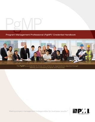 Program Management Professional (PgMP) Credential Handbook
®

The PgMP is a credential for those who achieve an organizational objective through
defining and overseeing projects and resources.

Making project management indispensible for business results. ®

 