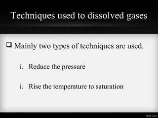 Techniques used to dissolved gases
Mainly two types of techniques are used.
i. Reduce the pressure
i. Rise the temperature to saturation
