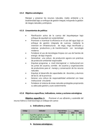 4.5.4 Objetivo estratégico:
Manejar y preservar los recursos naturales, medio ambiente y la
biodiversidad bajo un enfoque de gestión integral, incluyendo la gestión
de riesgos naturales y antrópicos.
4.5.5 Lineamientos de política:
 Planificación activa de la cuenca del Jequetepeque bajo
enfoque de equidad con sostenibilidad
 Promover e incentivar la eficiencia en el uso del agua bajo un
enfoque de gestión integrada de cuencas, mediante la
inversión en infraestructuras de riego, riego tecnificado y
sistemas productivos y de transformación con tecnología
moderna
 Fortalecer el uso de tecnologías limpias con uso de fuentes de
energía de bajo impacto
 Generalizar una cultura de producción agraria con prácticas
de protección ambiental responsable
 Impulsar programas a nivel interregional e institucional con
las juntas de usuarios, comités de usuarios y organizaciones
de productores para el manejo y conservación de los recurso
naturales
 Impulsar el desarrollo de capacidades de docentes y alumnos
de las I.E. de la provincia
 Generar una cultura de responsabilidad ambiental con base
institucional vinculante
 Fortalecer el sistema de áreas naturales protegidas propiciando
su adecuada gestión y auto sostenimiento
4.5.6 Objetivos específicos, indicadores, metas y acciones estratégicas
Objetivo especifico 1: Promover el uso eficiente y sostenible del
recurso hídrico a nivel local bajo un enfoque de cuenca
a. Indicadores y metas
Código Indicador Línea de Base
Provincial
Metas
2016 2021
27 Superficie agrícola con riego
tecnificado (sobre la superficie
Agrícola total) - Ha
50 80 150
b. Acciones estratégicas :
 
