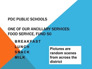 PDC PUBLIC SCHOOLS

ONE OF OUR ANCILLARY SERVICES:
FOOD SERVICE, FUND 50
   B R E A K FA S T
   LUNCH
                      Pictures are
   SNACK              random scenes
   MILK               from across the
                      district
 