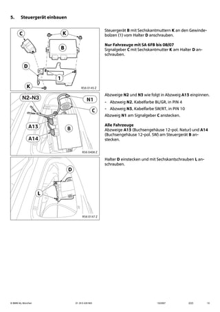© BMW AG, München 01 29 0 428 963 10/2007 (Z/Z) 10
5. Steuergerät einbauen
Steuergerät B mit Sechskantmuttern K an den Gewinde-
bolzen (1) vom Halter D anschrauben.
Nur Fahrzeuge mit SA 6FB bis 08/07
Signalgeber C mit Sechskantmutter K am Halter D an-
schrauben.
Abzweige N2 und N3 wie folgt in Abzweig A13 einpinnen.
- Abzweig N2, Kabelfarbe BL/GR, in PIN 4
- Abzweig N3, Kabelfarbe SW/RT, in PIN 10
Abzweig N1 am Signalgeber C anstecken.
Alle Fahrzeuge
Abzweige A13 (Buchsengehäuse 12-pol. Natur) und A14
(Buchsengehäuse 12-pol. SW) am Steuergerät B an-
stecken.
Halter D einstecken und mit Sechskantschrauben L an-
schrauben.
B
K
D
1
K
C
R56 0145 Z
C
A14
A13
N1N2-N3
B
R56 0406 Z
L
D
R56 0147 Z
 