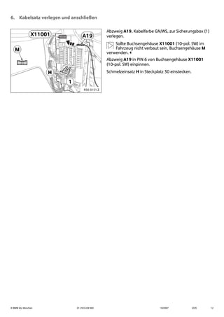 © BMW AG, München 01 29 0 428 963 10/2007 (Z/Z) 12
6. Kabelsatz verlegen und anschließen
Abzweig A19, Kabelfarbe GN/WS, zur Sicherungsbox (1)
verlegen.
Sollte Buchsengehäuse X11001 (10-pol. SW) im
Fahrzeug nicht verbaut sein, Buchsengehäuse M
verwenden.
Abzweig A19 in PIN 6 von Buchsengehäuse X11001
(10-pol. SW) einpinnen.
Schmelzeinsatz H in Steckplatz 30 einstecken.
X11001
1
H
A19
M
R56 0151 Z
 